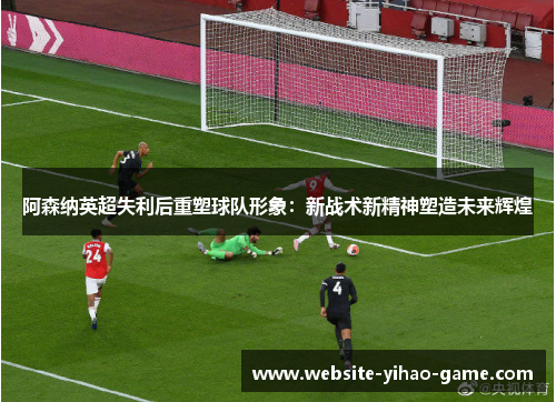 阿森纳英超失利后重塑球队形象：新战术新精神塑造未来辉煌