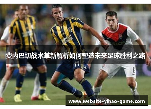 费内巴切战术革新解析如何塑造未来足球胜利之路